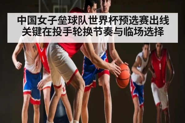 中国女子垒球队世界杯预选赛出线关键在投手轮换节奏与临场选择